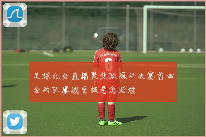 足球比分直播聚焦欧冠半决赛首回合两队鏖战晋级悬念延续