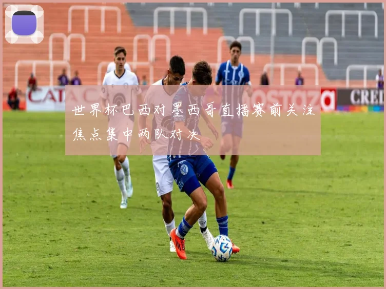 世界杯巴西对墨西哥直播赛前关注焦点集中两队对决