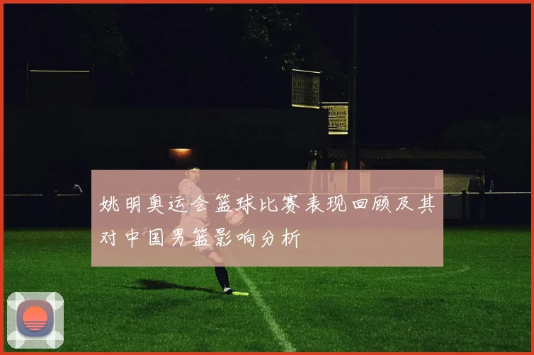 姚明奥运会篮球比赛表现回顾及其对中国男篮影响分析