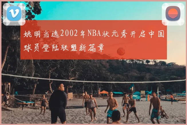 姚明当选2002年NBA状元秀开启中国球员登陆联盟新篇章