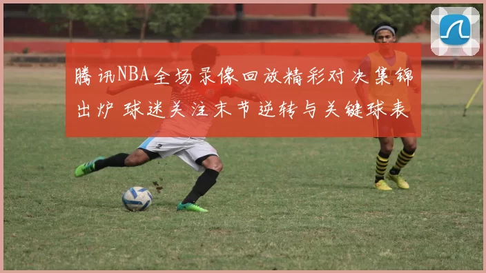 腾讯NBA全场录像回放精彩对决集锦出炉 球迷关注末节逆转与关键球表现