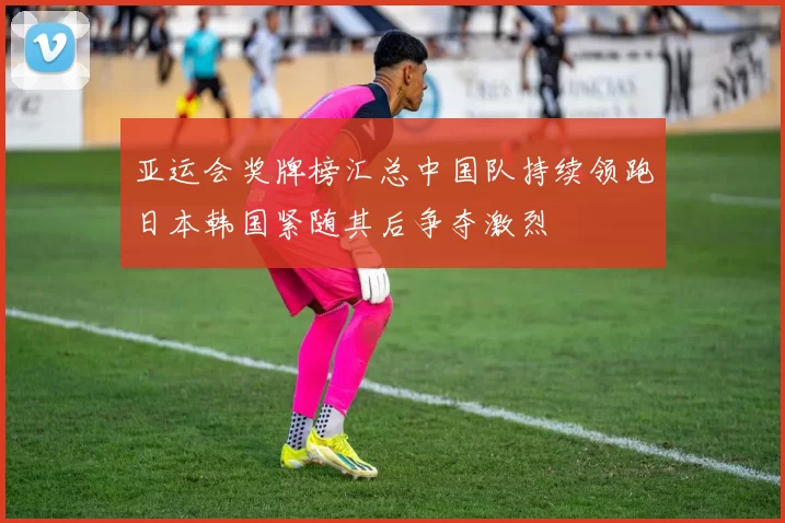 亚运会奖牌榜汇总中国队持续领跑日本韩国紧随其后争夺激烈