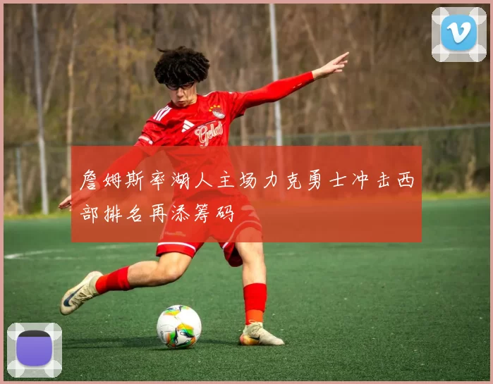 詹姆斯率湖人主场力克勇士冲击西部排名再添筹码