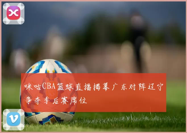 咪咕CBA篮球直播揭幕广东对阵辽宁争夺季后赛席位