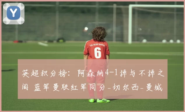 英超积分榜：阿森纳4-1掉与不掉之间 蓝军曼联红军同分_切尔西_曼城_利物浦