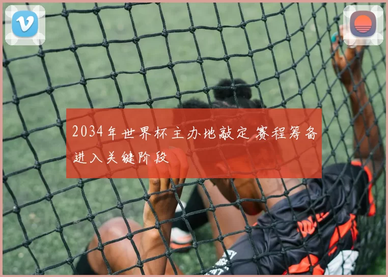 2034年世界杯主办地敲定 赛程筹备进入关键阶段