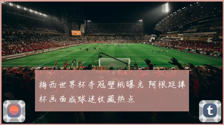 梅西世界杯夺冠壁纸曝光 阿根廷捧杯画面成球迷收藏热点