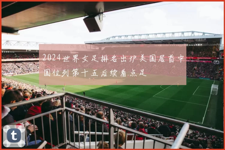 2024世界女足排名出炉美国居首中国位列第十五后续看点足