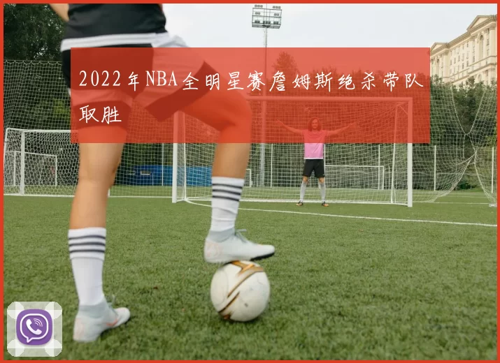 2022年NBA全明星赛詹姆斯绝杀带队取胜