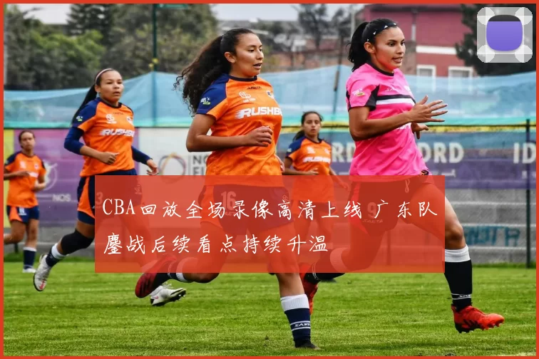 CBA回放全场录像高清上线 广东队鏖战后续看点持续升温