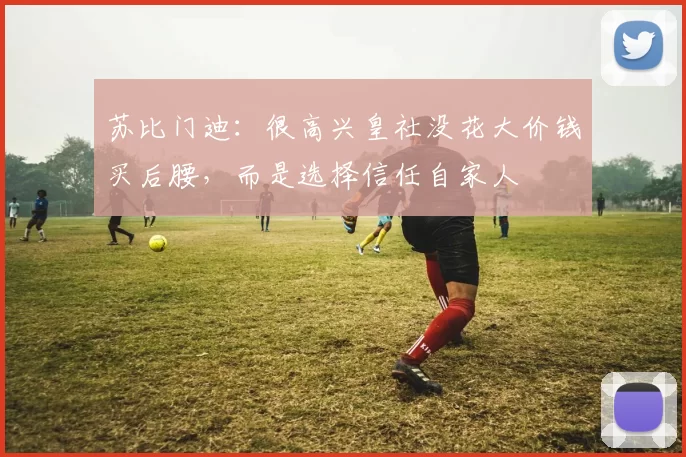 苏比门迪：很高兴皇社没花大价钱买后腰，而是选择信任自家人