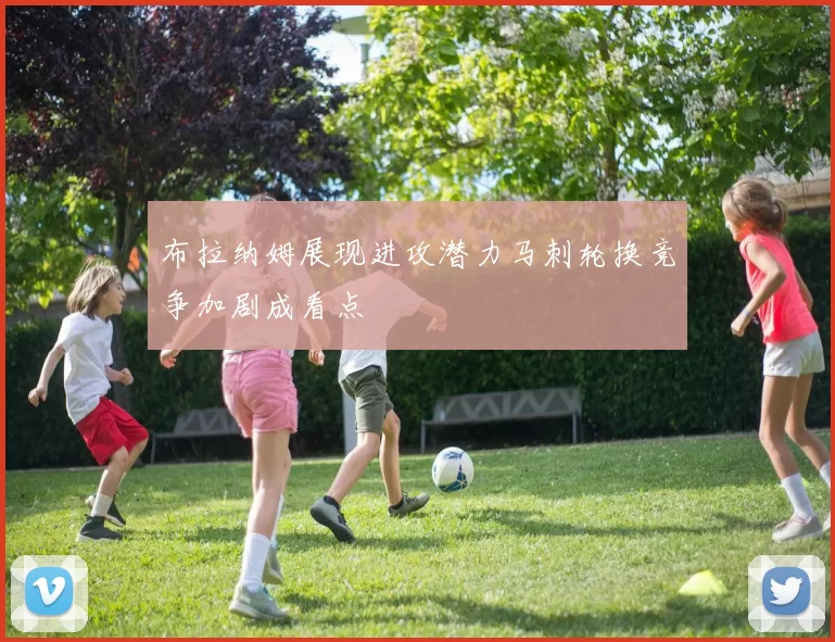 布拉纳姆展现进攻潜力马刺轮换竞争加剧成看点