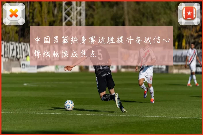 中国男篮热身赛连胜提升备战信心锋线轮换成焦点