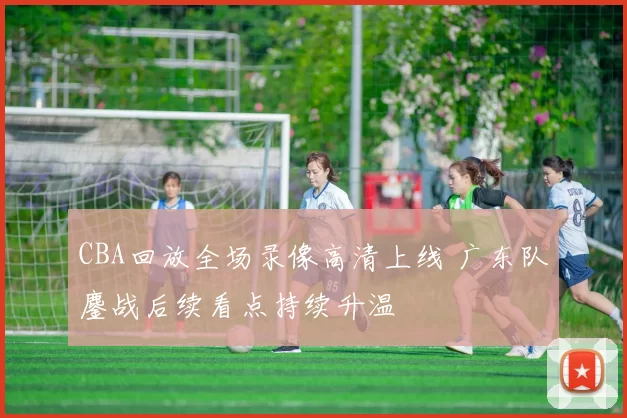 CBA回放全场录像高清上线 广东队鏖战后续看点持续升温