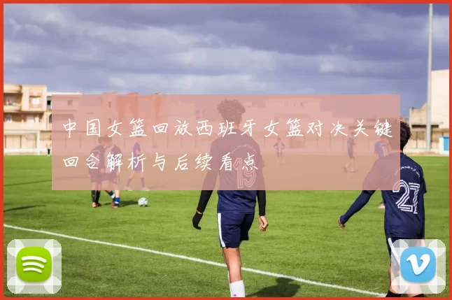 中国女篮回放西班牙女篮对决关键回合解析与后续看点
