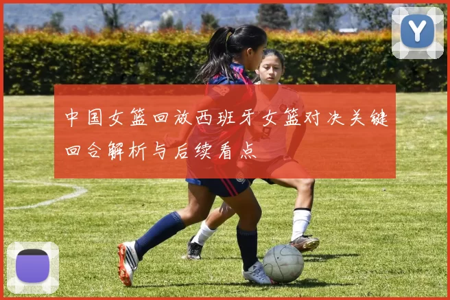 中国女篮回放西班牙女篮对决关键回合解析与后续看点