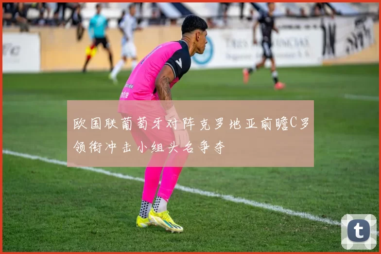 欧国联葡萄牙对阵克罗地亚前瞻C罗领衔冲击小组头名争夺