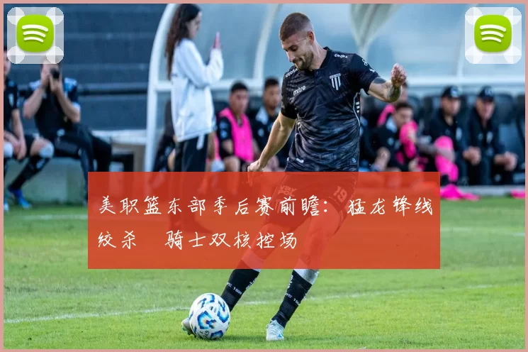 美职篮东部季后赛前瞻：猛龙锋线绞杀 骑士双核控场