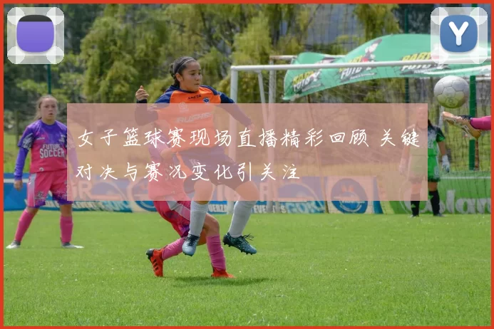 女子篮球赛现场直播精彩回顾 关键对决与赛况变化引关注