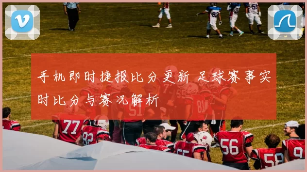 手机即时捷报比分更新 足球赛事实时比分与赛况解析